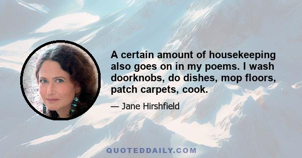 A certain amount of housekeeping also goes on in my poems. I wash doorknobs, do dishes, mop floors, patch carpets, cook.