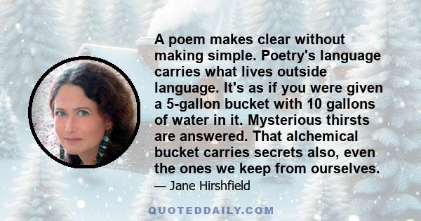 A poem makes clear without making simple. Poetry's language carries what lives outside language. It's as if you were given a 5-gallon bucket with 10 gallons of water in it. Mysterious thirsts are answered. That