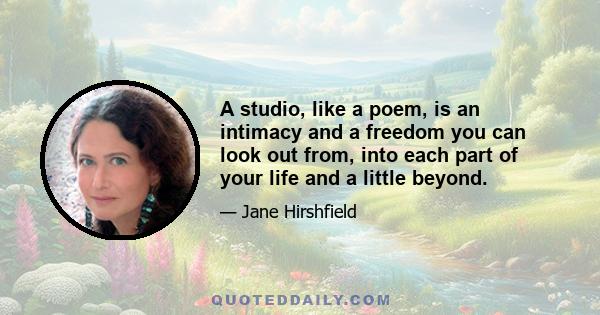 A studio, like a poem, is an intimacy and a freedom you can look out from, into each part of your life and a little beyond.