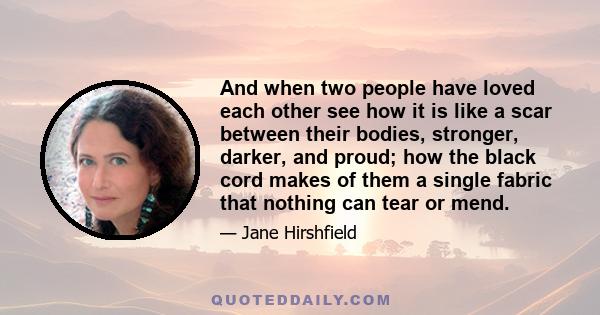 And when two people have loved each other see how it is like a scar between their bodies, stronger, darker, and proud; how the black cord makes of them a single fabric that nothing can tear or mend.