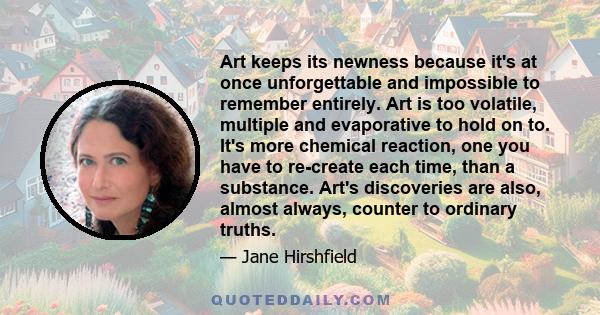 Art keeps its newness because it's at once unforgettable and impossible to remember entirely. Art is too volatile, multiple and evaporative to hold on to. It's more chemical reaction, one you have to re-create each