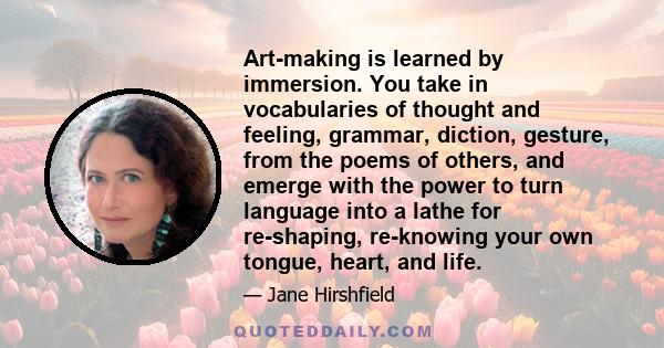 Art-making is learned by immersion. You take in vocabularies of thought and feeling, grammar, diction, gesture, from the poems of others, and emerge with the power to turn language into a lathe for re-shaping,