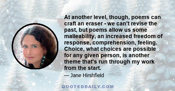 At another level, though, poems can craft an eraser - we can't revise the past, but poems allow us some malleability, an increased freedom of response, comprehension, feeling. Choice, what choices are possible for any