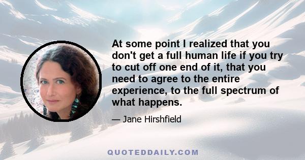 At some point I realized that you don't get a full human life if you try to cut off one end of it, that you need to agree to the entire experience, to the full spectrum of what happens.