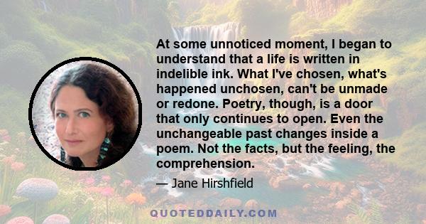 At some unnoticed moment, I began to understand that a life is written in indelible ink. What I've chosen, what's happened unchosen, can't be unmade or redone. Poetry, though, is a door that only continues to open. Even 