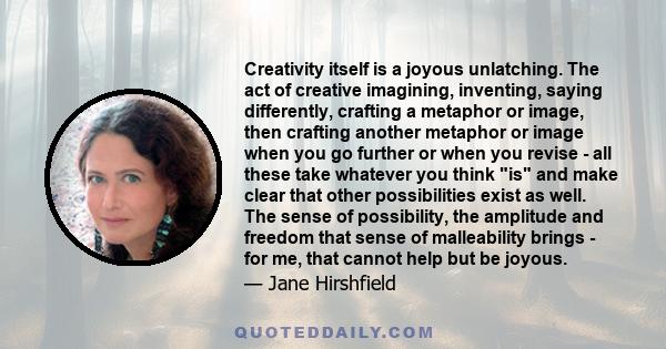 Creativity itself is a joyous unlatching. The act of creative imagining, inventing, saying differently, crafting a metaphor or image, then crafting another metaphor or image when you go further or when you revise - all