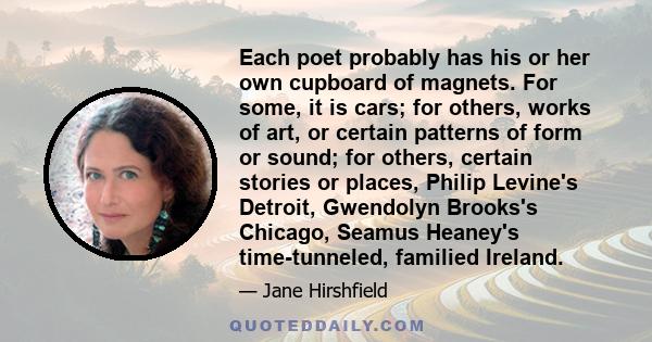 Each poet probably has his or her own cupboard of magnets. For some, it is cars; for others, works of art, or certain patterns of form or sound; for others, certain stories or places, Philip Levine's Detroit, Gwendolyn