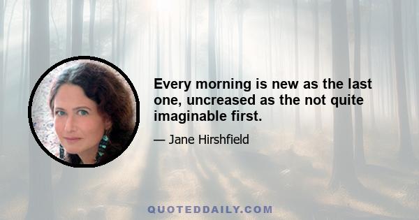 Every morning is new as the last one, uncreased as the not quite imaginable first.