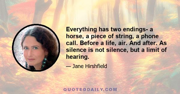 Everything has two endings- a horse, a piece of string, a phone call. Before a life, air. And after. As silence is not silence, but a limit of hearing.