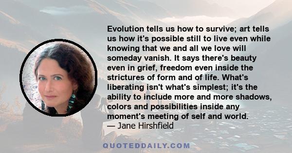 Evolution tells us how to survive; art tells us how it's possible still to live even while knowing that we and all we love will someday vanish. It says there's beauty even in grief, freedom even inside the strictures of 