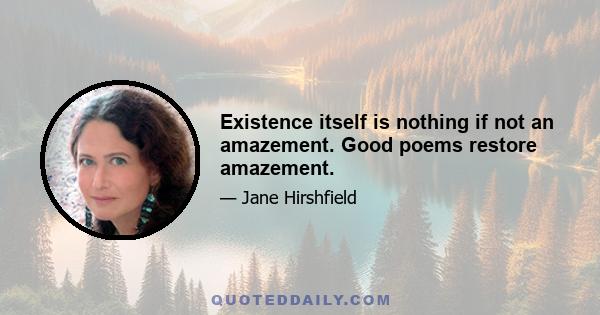 Existence itself is nothing if not an amazement. Good poems restore amazement.