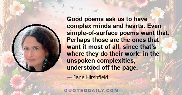 Good poems ask us to have complex minds and hearts. Even simple-of-surface poems want that. Perhaps those are the ones that want it most of all, since that's where they do their work: in the unspoken complexities,