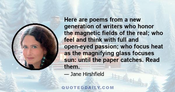 Here are poems from a new generation of writers who honor the magnetic fields of the real; who feel and think with full and open-eyed passion; who focus heat as the magnifying glass focuses sun: until the paper catches. 