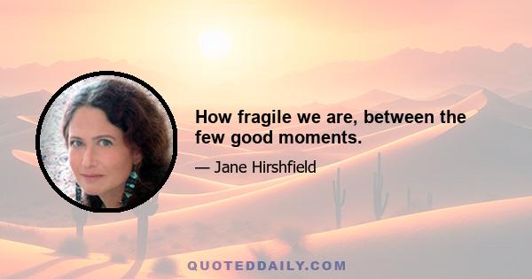 How fragile we are, between the few good moments.