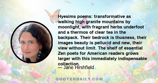 Hyesims poems: transformative as walking high granite mountains by moonlight, with fragrant herbs underfoot and a thermos of clear tea in the backpack. Their bedrock is thusness, their images beauty is pellucid and new, 