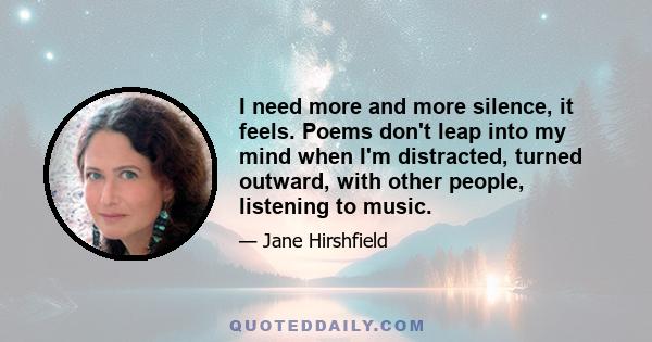 I need more and more silence, it feels. Poems don't leap into my mind when I'm distracted, turned outward, with other people, listening to music.