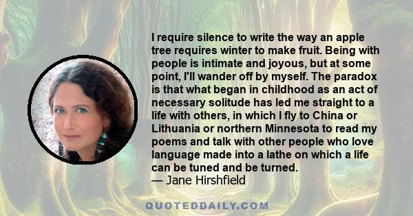 I require silence to write the way an apple tree requires winter to make fruit. Being with people is intimate and joyous, but at some point, I'll wander off by myself. The paradox is that what began in childhood as an