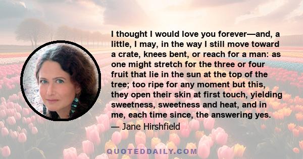 I thought I would love you forever—and, a little, I may, in the way I still move toward a crate, knees bent, or reach for a man: as one might stretch for the three or four fruit that lie in the sun at the top of the