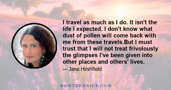 I travel as much as I do. It isn't the life I expected. I don't know what dust of pollen will come back with me from these travels.But I must trust that I will not treat frivolously the glimpses I've been given into