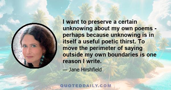 I want to preserve a certain unknowing about my own poems - perhaps because unknowing is in itself a useful poetic thirst. To move the perimeter of saying outside my own boundaries is one reason I write.