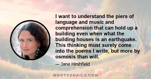 I want to understand the piers of language and music and comprehension that can hold up a building even when what the building houses is an earthquake. This thinking must surely come into the poems I write, but more by