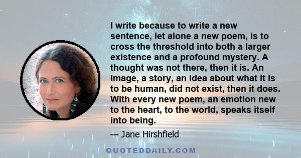 I write because to write a new sentence, let alone a new poem, is to cross the threshold into both a larger existence and a profound mystery. A thought was not there, then it is. An image, a story, an idea about what it 