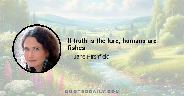 If truth is the lure, humans are fishes.