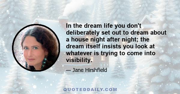 In the dream life you don't deliberately set out to dream about a house night after night; the dream itself insists you look at whatever is trying to come into visibility.