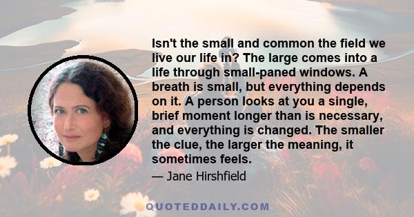 Isn't the small and common the field we live our life in? The large comes into a life through small-paned windows. A breath is small, but everything depends on it. A person looks at you a single, brief moment longer