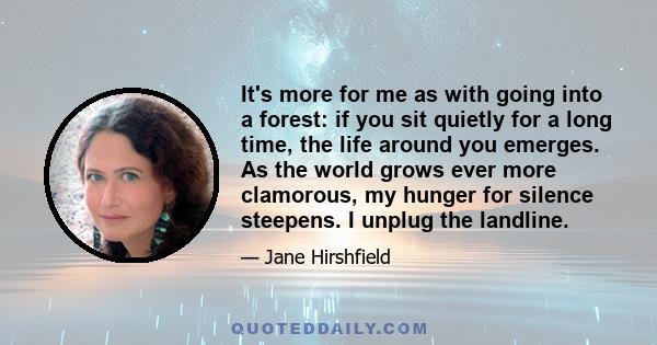 It's more for me as with going into a forest: if you sit quietly for a long time, the life around you emerges. As the world grows ever more clamorous, my hunger for silence steepens. I unplug the landline.