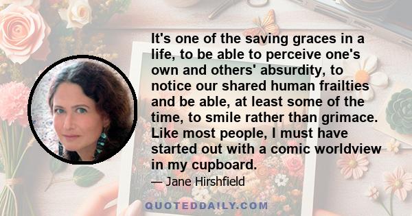 It's one of the saving graces in a life, to be able to perceive one's own and others' absurdity, to notice our shared human frailties and be able, at least some of the time, to smile rather than grimace. Like most