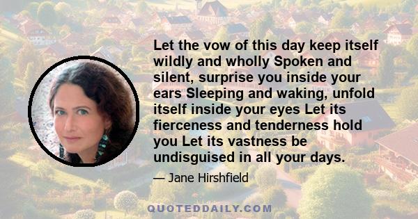 Let the vow of this day keep itself wildly and wholly Spoken and silent, surprise you inside your ears Sleeping and waking, unfold itself inside your eyes Let its fierceness and tenderness hold you Let its vastness be