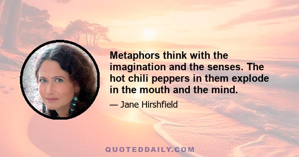 Metaphors think with the imagination and the senses. The hot chili peppers in them explode in the mouth and the mind.