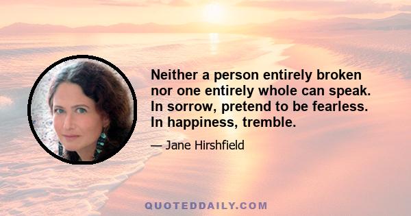 Neither a person entirely broken nor one entirely whole can speak. In sorrow, pretend to be fearless. In happiness, tremble.