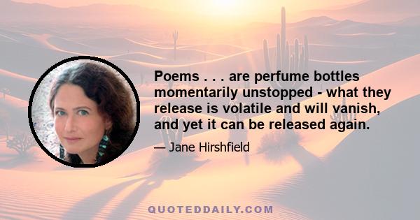 Poems . . . are perfume bottles momentarily unstopped - what they release is volatile and will vanish, and yet it can be released again.