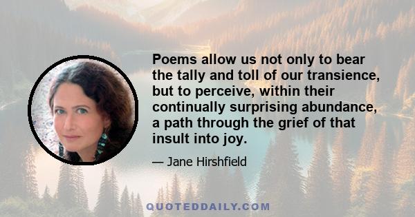 Poems allow us not only to bear the tally and toll of our transience, but to perceive, within their continually surprising abundance, a path through the grief of that insult into joy.