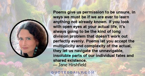 Poems give us permission to be unsure, in ways we must be if we are ever to learn anything not already known. If you look with open eyes at your actual life, it's always going to be the kind of long division problem