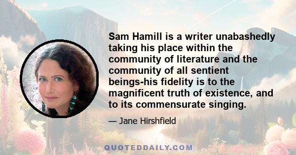 Sam Hamill is a writer unabashedly taking his place within the community of literature and the community of all sentient beings-his fidelity is to the magnificent truth of existence, and to its commensurate singing.