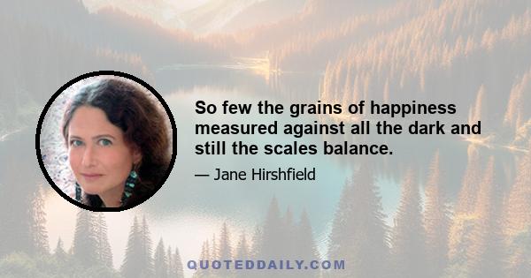 So few the grains of happiness measured against all the dark and still the scales balance.