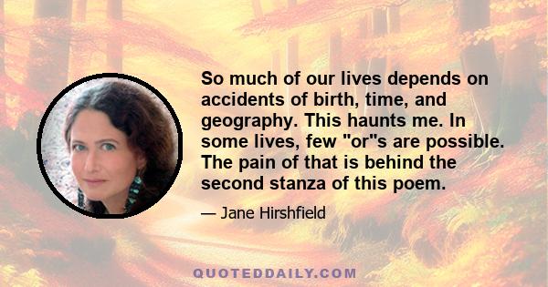 So much of our lives depends on accidents of birth, time, and geography. This haunts me. In some lives, few ors are possible. The pain of that is behind the second stanza of this poem.