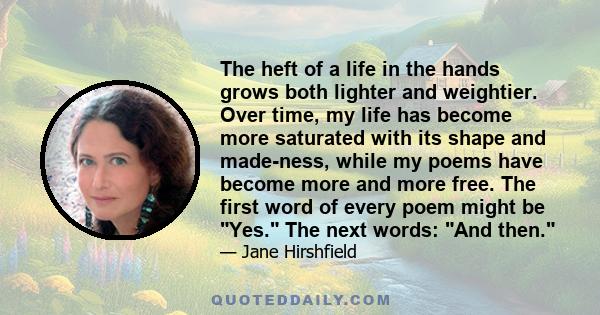 The heft of a life in the hands grows both lighter and weightier. Over time, my life has become more saturated with its shape and made-ness, while my poems have become more and more free. The first word of every poem