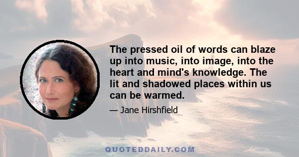 The pressed oil of words can blaze up into music, into image, into the heart and mind's knowledge. The lit and shadowed places within us can be warmed.