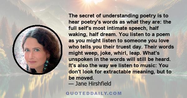 The secret of understanding poetry is to hear poetry's words as what they are: the full self's most intimate speech, half waking, half dream. You listen to a poem as you might listen to someone you love who tells you