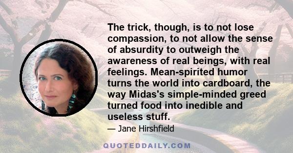 The trick, though, is to not lose compassion, to not allow the sense of absurdity to outweigh the awareness of real beings, with real feelings. Mean-spirited humor turns the world into cardboard, the way Midas's