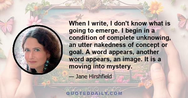 When I write, I don't know what is going to emerge. I begin in a condition of complete unknowing, an utter nakedness of concept or goal. A word appears, another word appears, an image. It is a moving into mystery.