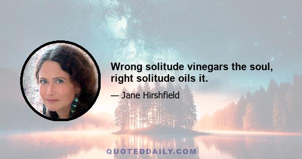 Wrong solitude vinegars the soul, right solitude oils it.