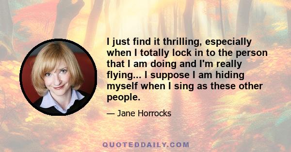 I just find it thrilling, especially when I totally lock in to the person that I am doing and I'm really flying... I suppose I am hiding myself when I sing as these other people.