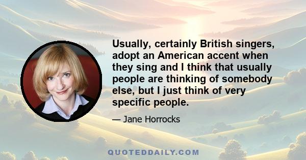 Usually, certainly British singers, adopt an American accent when they sing and I think that usually people are thinking of somebody else, but I just think of very specific people.