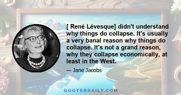 [ René Lévesque] didn't understand why things do collapse. It's usually a very banal reason why things do collapse. It's not a grand reason, why they collapse economically, at least in the West.