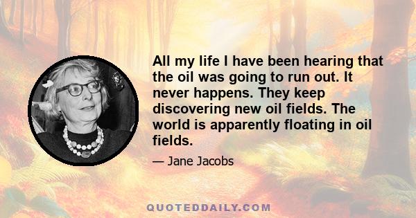 All my life I have been hearing that the oil was going to run out. It never happens. They keep discovering new oil fields. The world is apparently floating in oil fields.